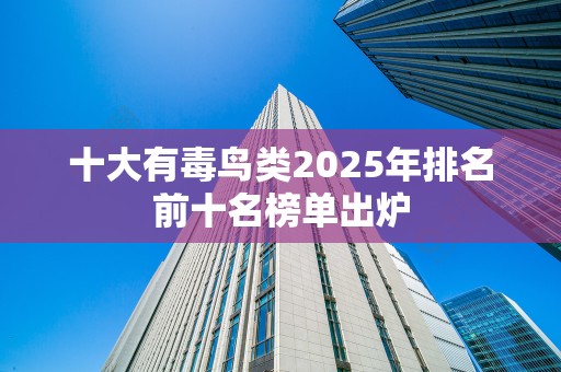 十大有毒鸟类2025年排名前十名榜单出炉