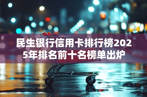 民生银行信用卡排行榜2025年排名前十名榜单出炉