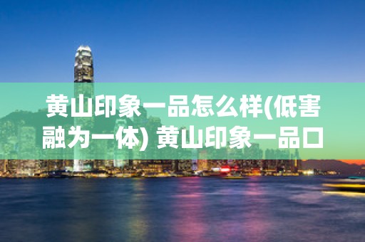 黄山印象一品怎么样(低害融为一体) 黄山印象一品口感回味悠长