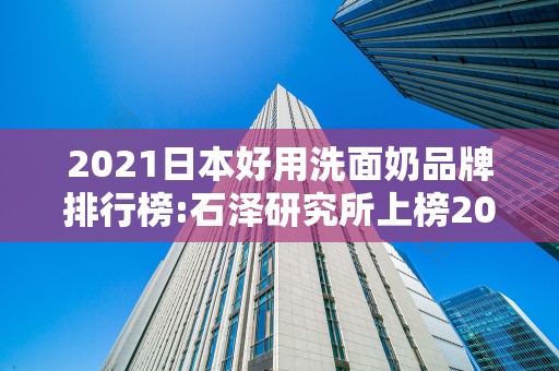 2021日本好用洗面奶品牌排行榜:石泽研究所上榜2025年排名前十名榜单出炉