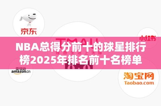 NBA总得分前十的球星排行榜2025年排名前十名榜单出炉