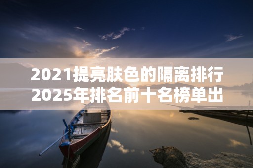 2021提亮肤色的隔离排行2025年排名前十名榜单出炉
