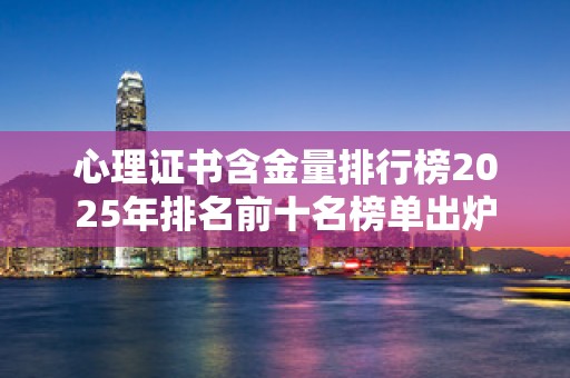 心理证书含金量排行榜2025年排名前十名榜单出炉