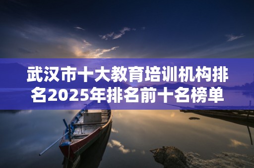 武汉市十大教育培训机构排名2025年排名前十名榜单出炉