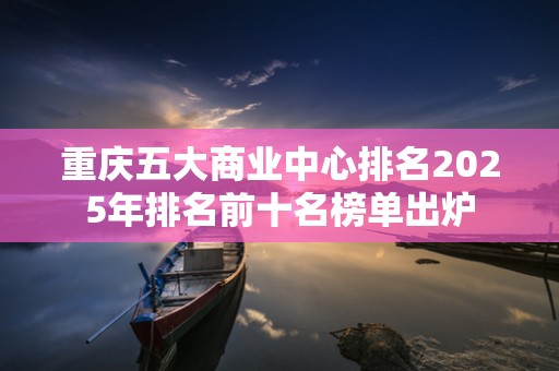 重庆五大商业中心排名2025年排名前十名榜单出炉