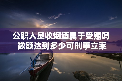 公职人员收烟酒属于受贿吗 数额达到多少可刑事立案