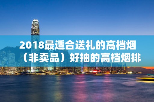 2018最适合送礼的高档烟（非卖品）好抽的高档烟排名