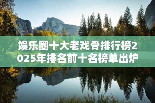 娱乐圈十大老戏骨排行榜2025年排名前十名榜单出炉