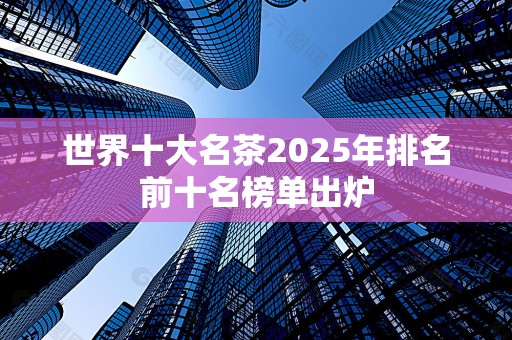 世界十大名茶2025年排名前十名榜单出炉