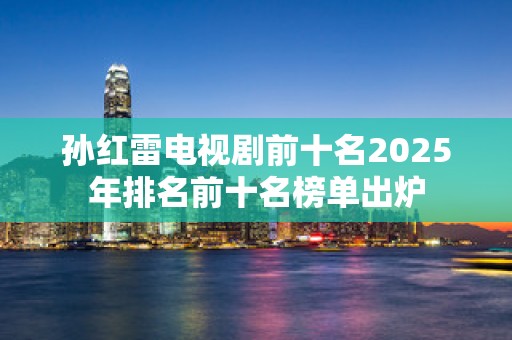 孙红雷电视剧前十名2025年排名前十名榜单出炉
