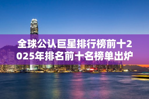 全球公认巨星排行榜前十2025年排名前十名榜单出炉