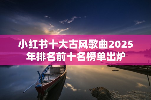 小红书十大古风歌曲2025年排名前十名榜单出炉