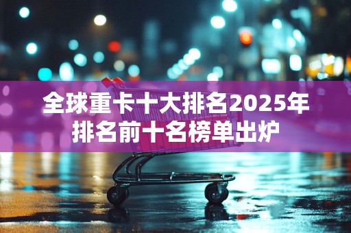 全球重卡十大排名2025年排名前十名榜单出炉