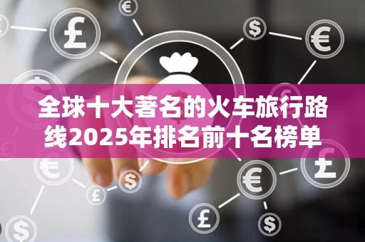 全球十大著名的火车旅行路线2025年排名前十名榜单出炉