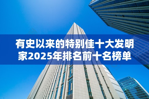 有史以来的特别佳十大发明家2025年排名前十名榜单出炉