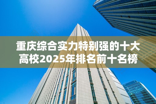 重庆综合实力特别强的十大高校2025年排名前十名榜单出炉
