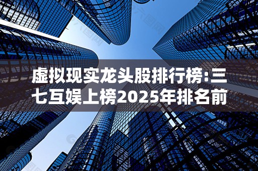 虚拟现实龙头股排行榜:三七互娱上榜2025年排名前十名榜单出炉
