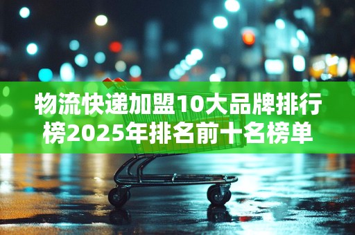 物流快递加盟10大品牌排行榜2025年排名前十名榜单出炉