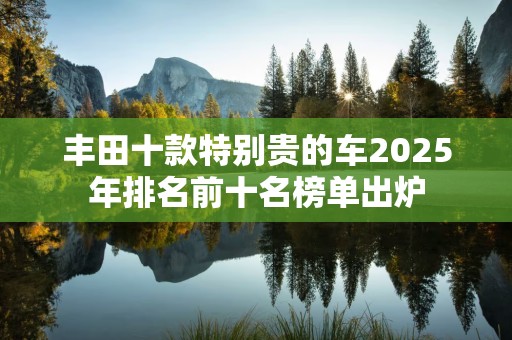丰田十款特别贵的车2025年排名前十名榜单出炉