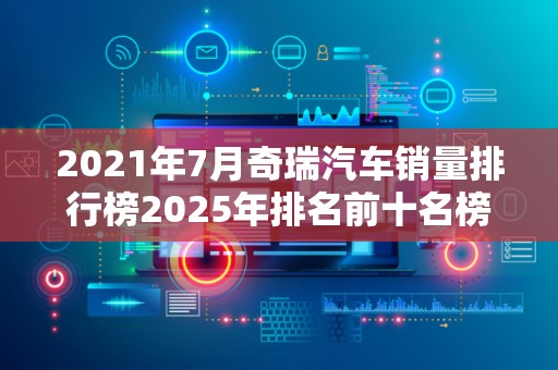 2021年7月奇瑞汽车销量排行榜2025年排名前十名榜单出炉