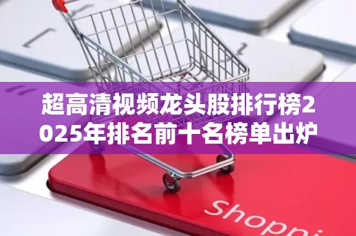 超高清视频龙头股排行榜2025年排名前十名榜单出炉