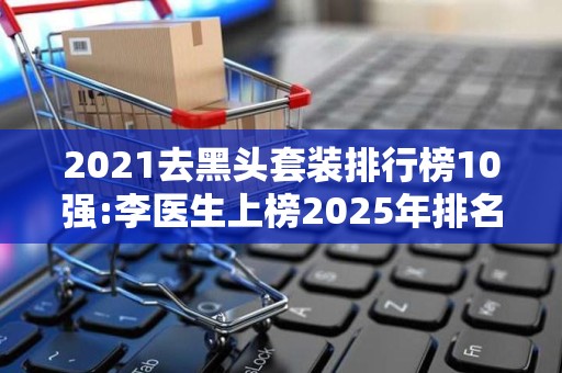 2021去黑头套装排行榜10强:李医生上榜2025年排名前十名榜单出炉