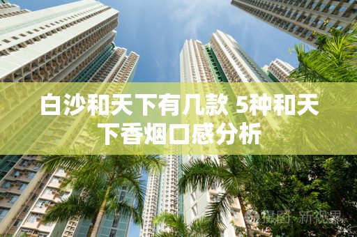 白沙和天下有几款 5种和天下香烟口感分析