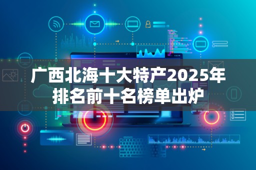 广西北海十大特产2025年排名前十名榜单出炉