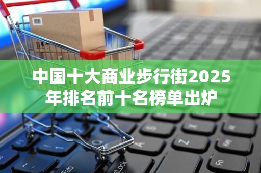 中国十大商业步行街2025年排名前十名榜单出炉