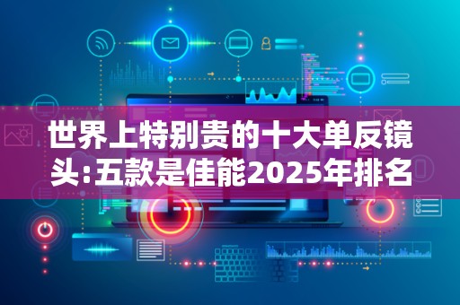 世界上特别贵的十大单反镜头:五款是佳能2025年排名前十名榜单出炉