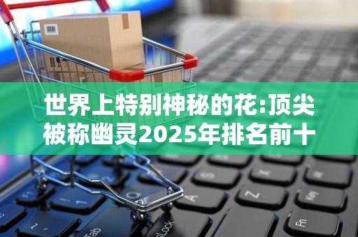 世界上特别神秘的花:顶尖被称幽灵2025年排名前十名榜单出炉