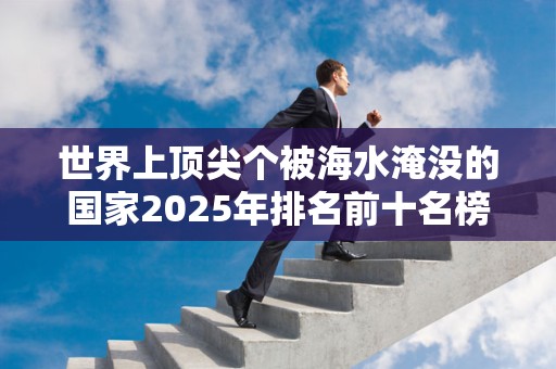 世界上顶尖个被海水淹没的国家2025年排名前十名榜单出炉