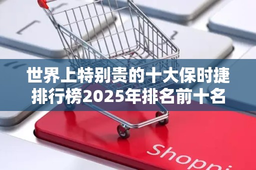 世界上特别贵的十大保时捷排行榜2025年排名前十名榜单出炉