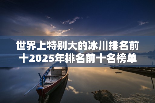 世界上特别大的冰川排名前十2025年排名前十名榜单出炉