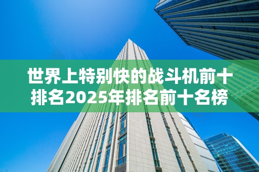 世界上特别快的战斗机前十排名2025年排名前十名榜单出炉