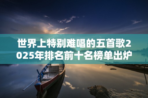 世界上特别难唱的五首歌2025年排名前十名榜单出炉