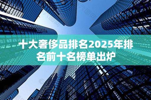 十大奢侈品排名2025年排名前十名榜单出炉