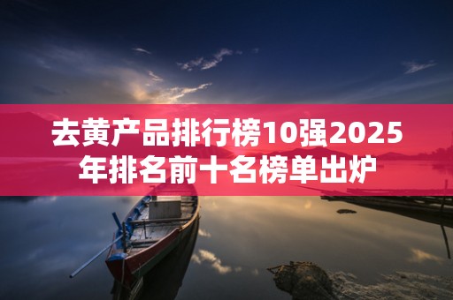 去黄产品排行榜10强2025年排名前十名榜单出炉