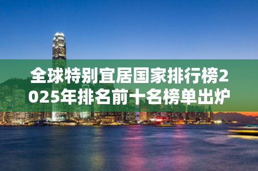 全球特别宜居国家排行榜2025年排名前十名榜单出炉