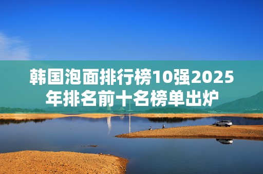 韩国泡面排行榜10强2025年排名前十名榜单出炉