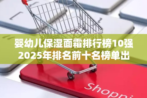 婴幼儿保湿面霜排行榜10强2025年排名前十名榜单出炉