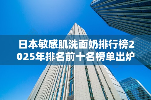 日本敏感肌洗面奶排行榜2025年排名前十名榜单出炉