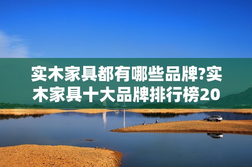实木家具都有哪些品牌?实木家具十大品牌排行榜2025年排名前十名榜单出炉