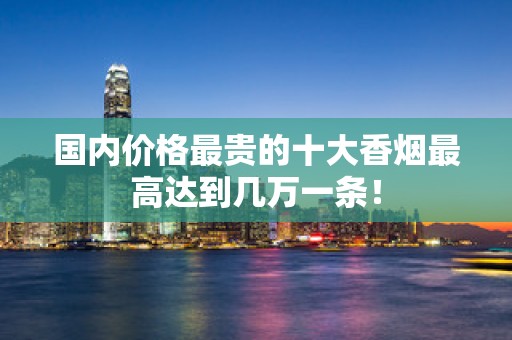 国内价格最贵的十大香烟最高达到几万一条！