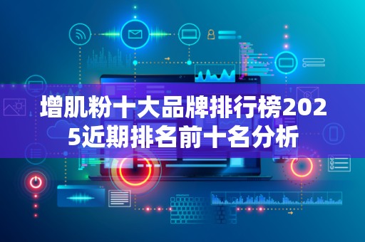增肌粉十大品牌排行榜2025近期排名前十名分析
