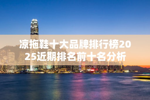 凉拖鞋十大品牌排行榜2025近期排名前十名分析