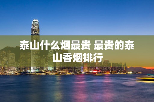 泰山什么烟最贵 最贵的泰山香烟排行