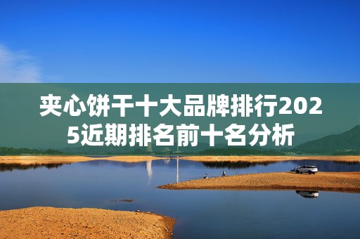 夹心饼干十大品牌排行2025近期排名前十名分析