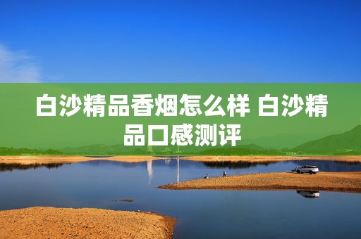 白沙精品香烟怎么样 白沙精品口感测评