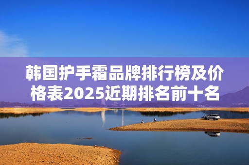 韩国护手霜品牌排行榜及价格表2025近期排名前十名分析